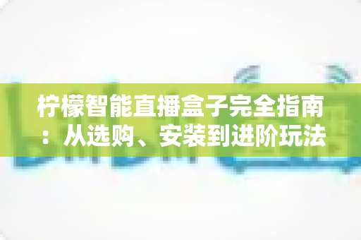 柠檬智能直播盒子完全指南：从选购、安装到进阶玩法，一文读懂直播神器