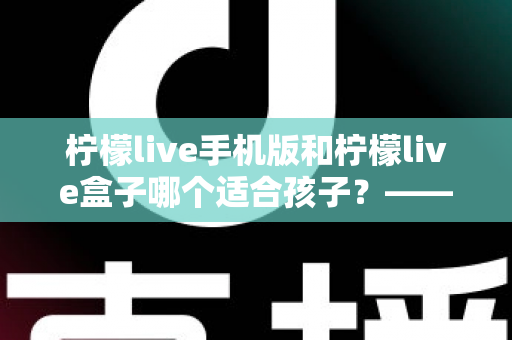 柠檬live手机版和柠檬live盒子哪个适合孩子?——家长必看的选择对比与安全使用指南 柠檬live手机版和柠檬live盒子哪个适合孩子?——家长必看的选择对比与安全使用指南