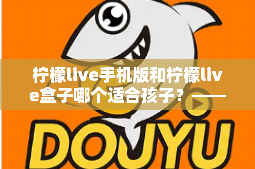 柠檬live手机版和柠檬live盒子哪个适合孩子?——家长必看的选择对比与安全使用指南 柠檬live手机版和柠檬live盒子哪个适合孩子?——家长必看的选择对比与安全使用指南