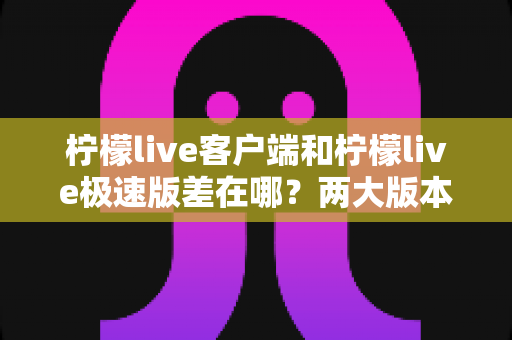柠檬live客户端和柠檬live极速版差在哪？两大版本核心区别全面解析与选择指南