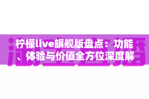 柠檬live旗舰版盘点：功能、体验与价值全方位深度解析