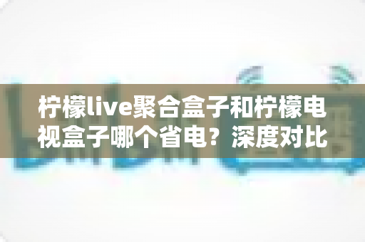 柠檬live聚合盒子和柠檬电视盒子哪个省电?深度对比测评与省电选购全指南 柠檬live聚合盒子和柠檬电视盒子哪个省电?深度对比测评与省电选购全指南