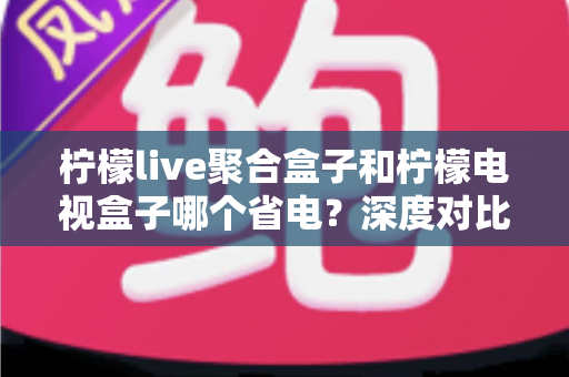 柠檬live聚合盒子和柠檬电视盒子哪个省电?深度对比测评与省电选购全指南 柠檬live聚合盒子和柠檬电视盒子哪个省电?深度对比测评与省电选购全指南