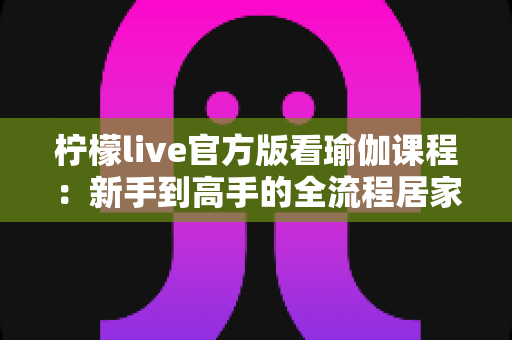 柠檬live官方版看瑜伽课程:新手到高手的全流程居家练习指南与安全使用攻略 柠檬live官方版看瑜伽课程:新手到高手的全流程居家练习指南与安全使用攻略