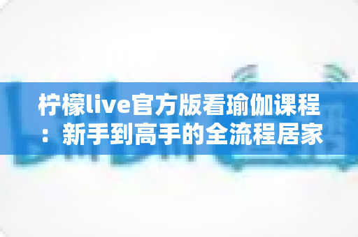 柠檬live官方版看瑜伽课程:新手到高手的全流程居家练习指南与安全使用攻略 柠檬live官方版看瑜伽课程:新手到高手的全流程居家练习指南与安全使用攻略