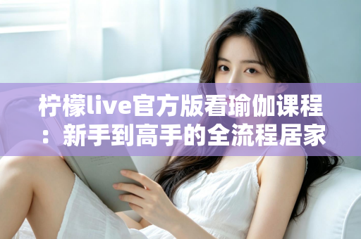 柠檬live官方版看瑜伽课程:新手到高手的全流程居家练习指南与安全使用攻略 柠檬live官方版看瑜伽课程:新手到高手的全流程居家练习指南与安全使用攻略