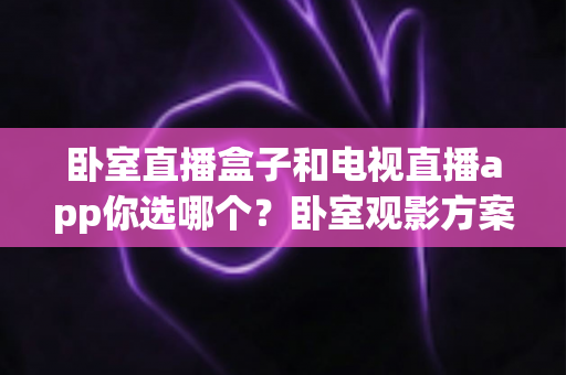 卧室直播盒子和电视直播app你选哪个?卧室观影方案深度对比与实用选购指南 卧室直播盒子和电视直播app你选哪个?卧室观影方案深度对比与实用选购指南