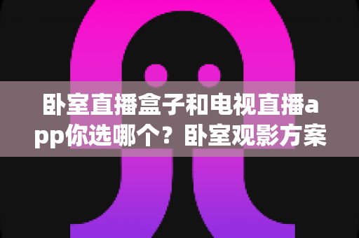卧室直播盒子和电视直播app你选哪个？卧室观影方案深度对比与实用选购指南