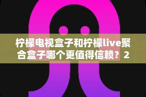 柠檬电视盒子和柠檬live聚合盒子哪个更值得信赖？2025年最全选购深度测评指南