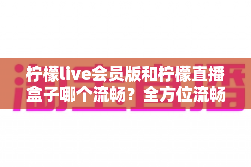 柠檬live会员版和柠檬直播盒子哪个流畅?全方位流畅度对比与选购指南 柠檬live会员版和柠檬直播盒子哪个流畅?全方位流畅度对比与选购指南