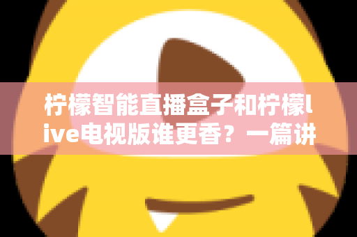 柠檬智能直播盒子和柠檬live电视版谁更香？一篇讲透选购逻辑的深度对比指南