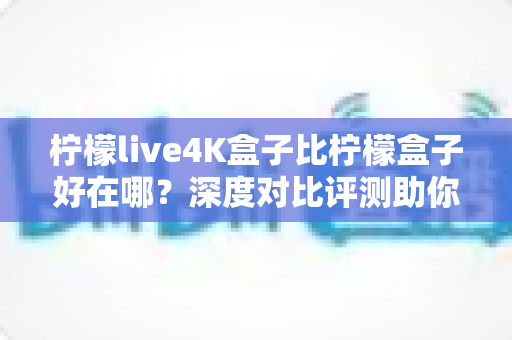 柠檬live4K盒子比柠檬盒子好在哪?深度对比评测助你选对电视盒子 柠檬live4K盒子比柠檬盒子好在哪?深度对比评测助你选对电视盒子