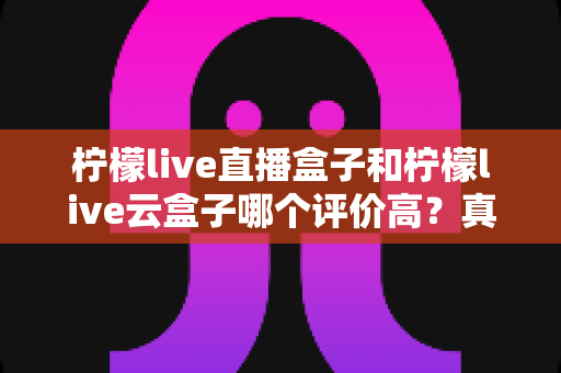 柠檬live直播盒子和柠檬live云盒子哪个评价高？真实口碑对比与选购深度解析