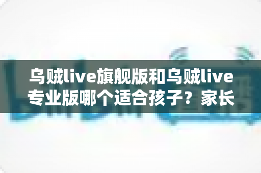 乌贼live旗舰版和乌贼live专业版哪个适合孩子？家长选型全攻略与实用避坑指南