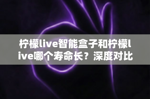 柠檬live智能盒子和柠檬live哪个寿命长?深度对比分析与保养指南全解析 柠檬live智能盒子和柠檬live哪个寿命长?深度对比分析与保养指南全解析