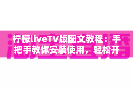 柠檬liveTV版图文教程:手把手教你安装使用,轻松开启大屏观影新体验 柠檬liveTV版图文教程:手把手教你安装使用,轻松开启大屏观影新体验