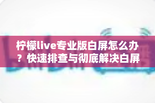 柠檬live专业版白屏怎么办？快速排查与彻底解决白屏问题的完整指南