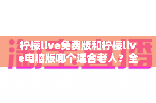 柠檬live免费版和柠檬live电脑版哪个适合老人？全面对比分析与实用选择指南