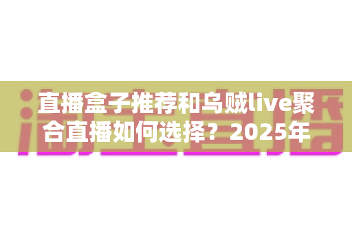 直播盒子推荐和乌贼live聚合直播如何选择？2025年最全选购避坑指南
