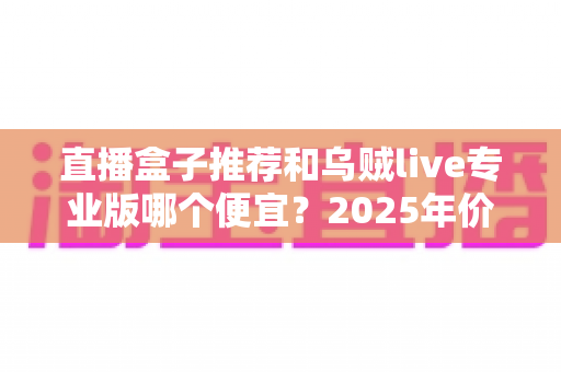 直播盒子推荐和乌贼live专业版哪个便宜？2025年价格对比与避坑选购全指南