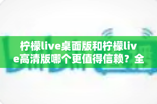 柠檬live桌面版和柠檬live高清版哪个更值得信赖？全面对比与实用选购指南