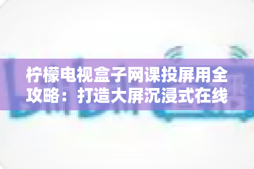 柠檬电视盒子网课投屏用全攻略:打造大屏沉浸式在线学习体验的实用指南 柠檬电视盒子网课投屏用全攻略:打造大屏沉浸式在线学习体验的实用指南