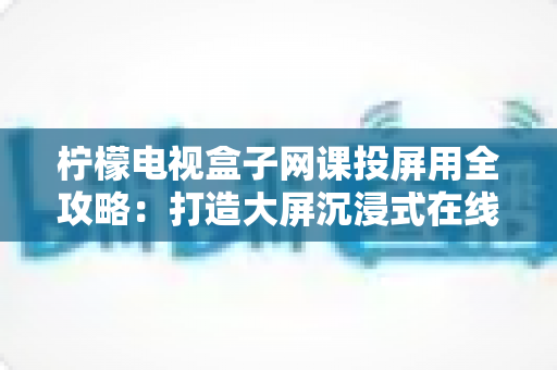 柠檬电视盒子网课投屏用全攻略:打造大屏沉浸式在线学习体验的实用指南 柠檬电视盒子网课投屏用全攻略:打造大屏沉浸式在线学习体验的实用指南