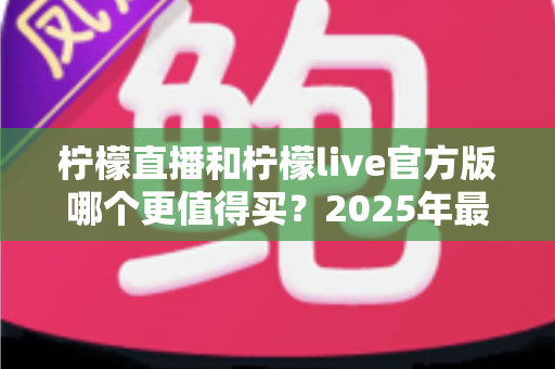 柠檬直播和柠檬live官方版哪个更值得买？2025年最全深度对比测评与避坑指南