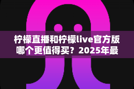 柠檬直播和柠檬live官方版哪个更值得买？2025年最全深度对比测评与避坑指南