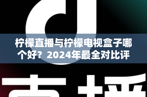 柠檬直播与柠檬电视盒子哪个好？2024年最全对比评测帮你选对不踩坑