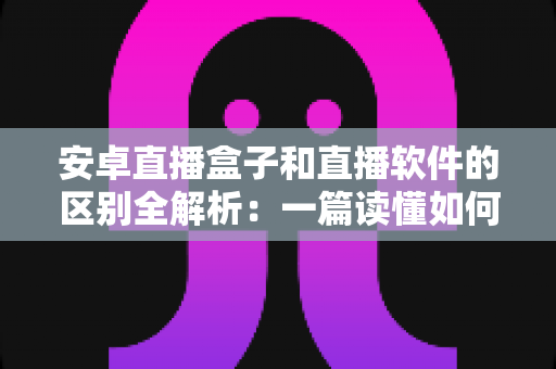 安卓直播盒子和直播软件的区别全解析：一篇读懂如何选对直播方案，让观看与开播体验事半功倍