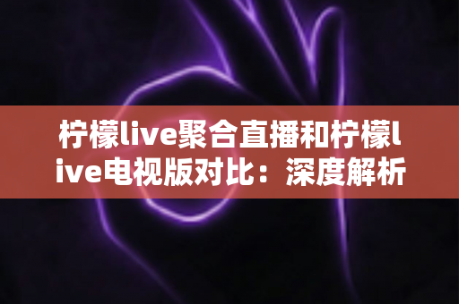 柠檬live聚合直播和柠檬live电视版对比：深度解析两大版本差异，助你选出最佳观看方案