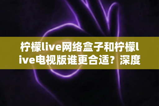 柠檬live网络盒子和柠檬live电视版谁更合适？深度对比分析助你做出明智选择