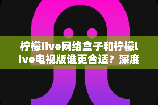 柠檬live网络盒子和柠檬live电视版谁更合适？深度对比分析助你做出明智选择