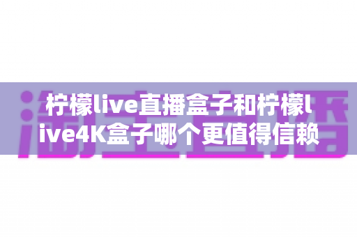 柠檬live直播盒子和柠檬live4K盒子哪个更值得信赖?深度测评帮你选对不踩坑 柠檬live直播盒子和柠檬live4K盒子哪个更值得信赖?深度测评帮你选对不踩坑