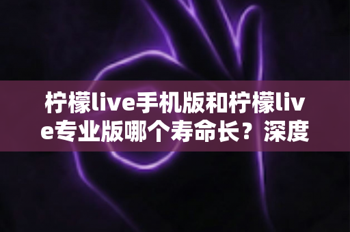 柠檬live手机版和柠檬live专业版哪个寿命长？深度对比解析与实用延寿指南