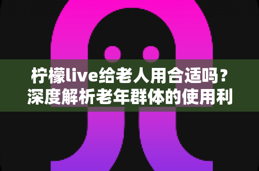 柠檬live给老人用合适吗?深度解析老年群体的使用利弊与实用指南 柠檬live给老人用合适吗?深度解析老年群体的使用利弊与实用指南