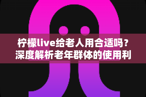 柠檬live给老人用合适吗?深度解析老年群体的使用利弊与实用指南 柠檬live给老人用合适吗?深度解析老年群体的使用利弊与实用指南