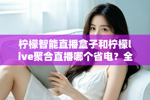 柠檬智能直播盒子和柠檬live聚合直播哪个省电？全面功耗对比与省电选购指南