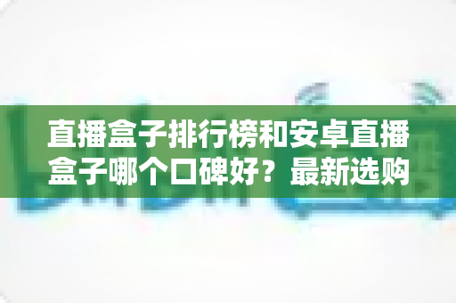 直播盒子排行榜和安卓直播盒子哪个口碑好?最新选购指南与口碑深度解析 直播盒子排行榜和安卓直播盒子哪个口碑好?最新选购指南与口碑深度解析