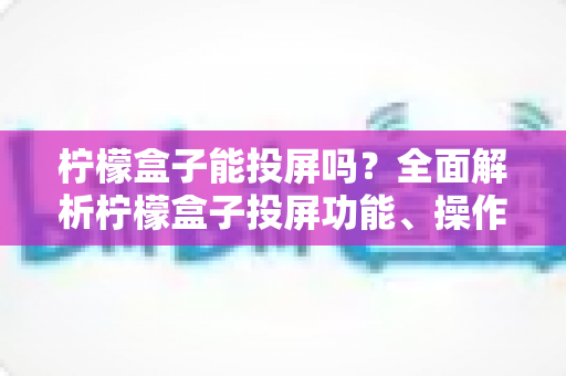 柠檬盒子能投屏吗?全面解析柠檬盒子投屏功能、操作方法与常见问题 柠檬盒子能投屏吗?全面解析柠檬盒子投屏功能、操作方法与常见问题