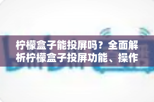 柠檬盒子能投屏吗?全面解析柠檬盒子投屏功能、操作方法与常见问题 柠檬盒子能投屏吗?全面解析柠檬盒子投屏功能、操作方法与常见问题