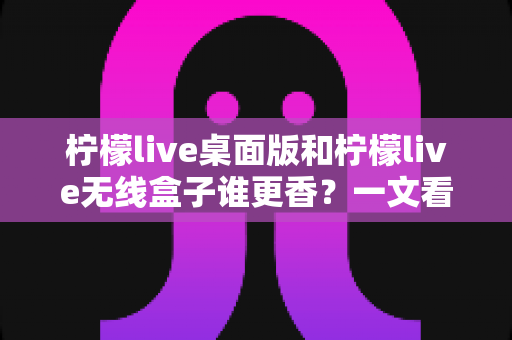 柠檬live桌面版和柠檬live无线盒子谁更香？一文看懂两种方案的差异与选购建议