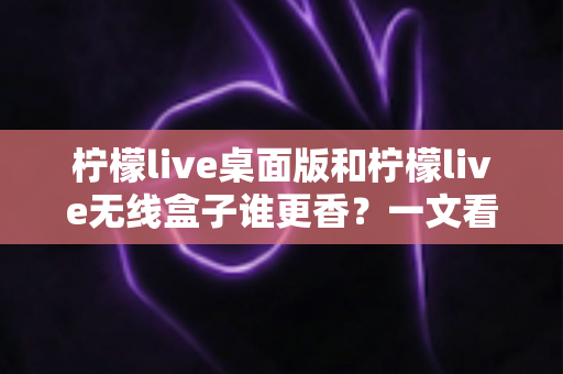 柠檬live桌面版和柠檬live无线盒子谁更香？一文看懂两种方案的差异与选购建议