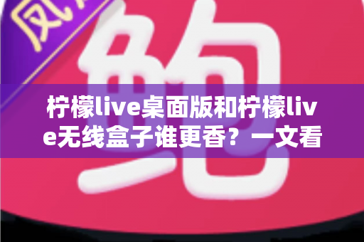 柠檬live桌面版和柠檬live无线盒子谁更香？一文看懂两种方案的差异与选购建议
