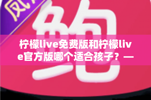 柠檬live免费版和柠檬live官方版哪个适合孩子？——家长必读的全面对比与安全选择指南