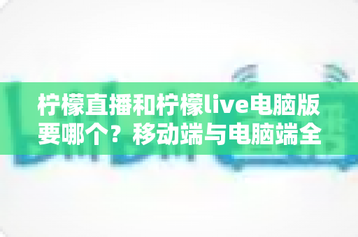 柠檬直播和柠檬live电脑版要哪个？移动端与电脑端全面对比，帮你选出最适合自己的观看方式