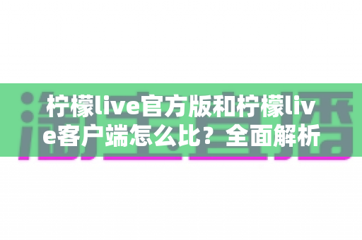 柠檬live官方版和柠檬live客户端怎么比？全面解析版本差异与选择指南，助你安全畅享直播体验