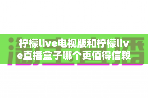 柠檬live电视版和柠檬live直播盒子哪个更值得信赖？全方位深度对比测评，帮你选对家庭观影方案