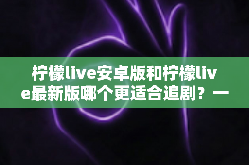柠檬live安卓版和柠檬live最新版哪个更适合追剧？一文看懂版本差异与最佳选择